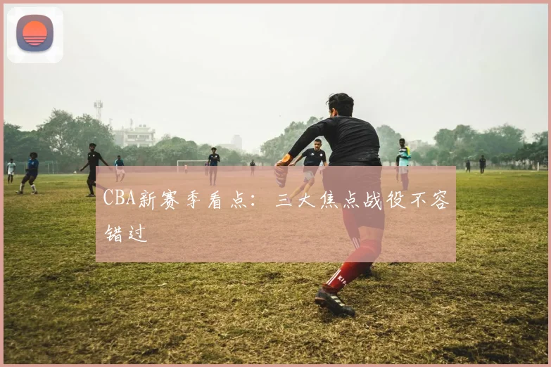 CBA新赛季看点：三大焦点战役不容错过