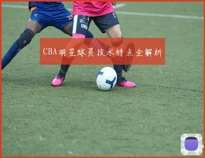 CBA明星球员技术特点全解析