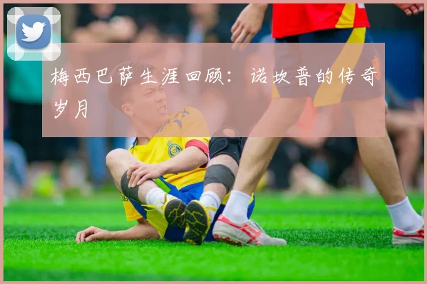 梅西巴萨生涯回顾：诺坎普的传奇岁月