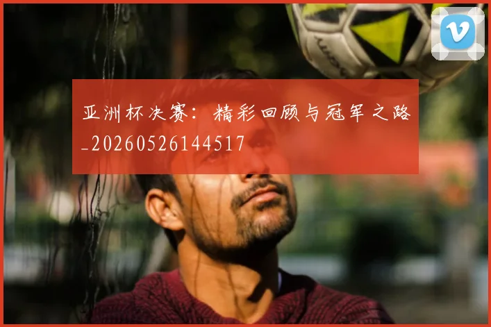 亚洲杯决赛:精彩回顾与冠军之路_20260526144517
