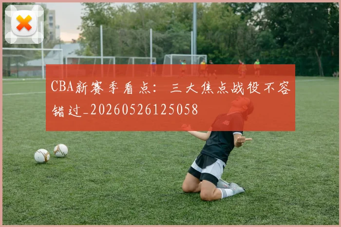CBA新赛季看点：三大焦点战役不容错过_20260526125058